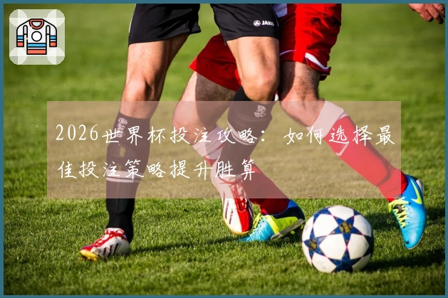 2026世界杯投注攻略：如何选择最佳投注策略提升胜算